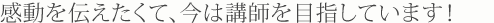 感動を伝えたくて、今は講師を目指しています。