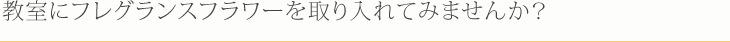 教室にフレグランスフラワーを取り入れてみませんか？